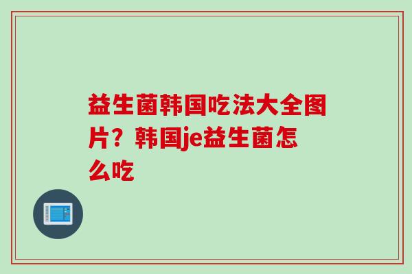 益生菌韩国吃法大全图片?韩国je益生菌怎么吃 益生菌韩国吃法大全图片?韩国je益生菌怎么吃
