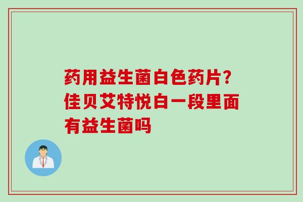 药用益生菌白色药片?佳贝艾特悦白一段里面有益生菌吗 药用益生菌白色药片?佳贝艾特悦白一段里面有益生菌吗