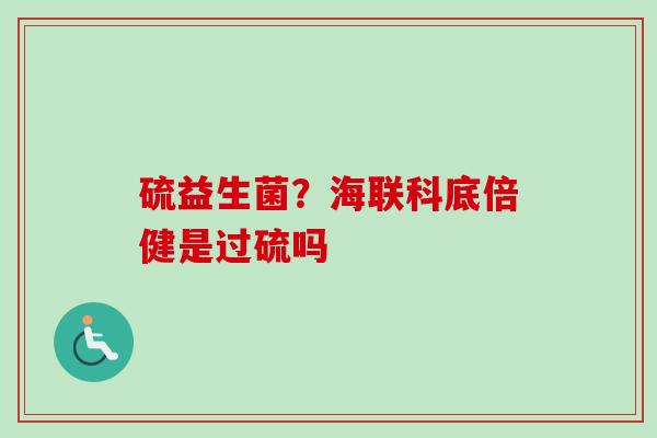 硫益生菌？海联科底倍健是过硫吗