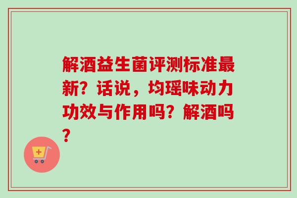 解酒益生菌评测标准新？话说，均瑶味动力功效与作用吗？解酒吗？