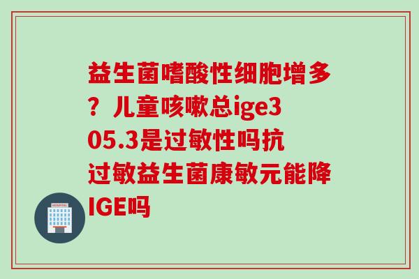 益生菌嗜酸性细胞增多？儿童总ige305.3是性吗抗益生菌康敏元能降IGE吗