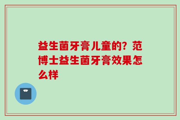 益生菌牙膏儿童的？范博士益生菌牙膏效果怎么样
