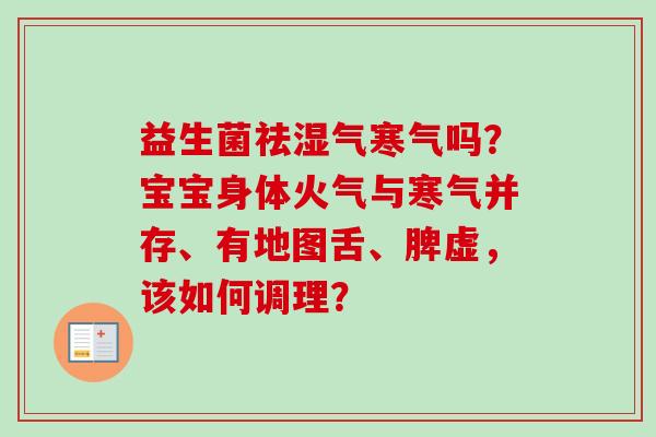 益生菌祛湿气寒气吗?宝宝身体火气与寒气并存、有地图舌、脾虚,该如何调理? 益生菌祛湿气寒气吗?宝宝身体火气与寒气并存、有地图舌、脾虚,该如何调理?