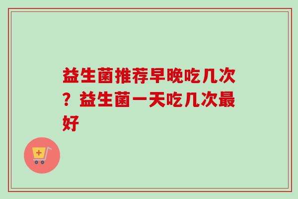 益生菌推荐早晚吃几次？益生菌一天吃几次好