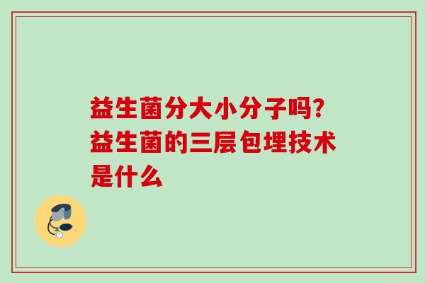 益生菌分大小分子吗?益生菌的三层包埋技术是什么 益生菌分大小分子吗?益生菌的三层包埋技术是什么