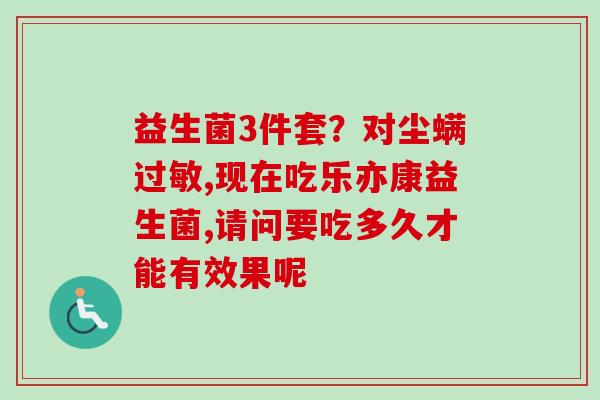 益生菌3件套？对尘螨,现在吃乐亦康益生菌,请问要吃多久才能有效果呢