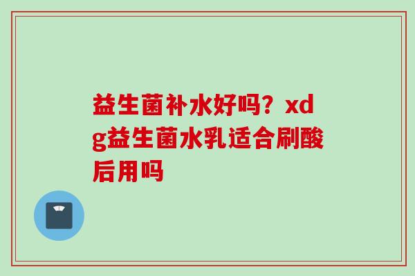 益生菌补水好吗？xdg益生菌水乳适合刷酸后用吗