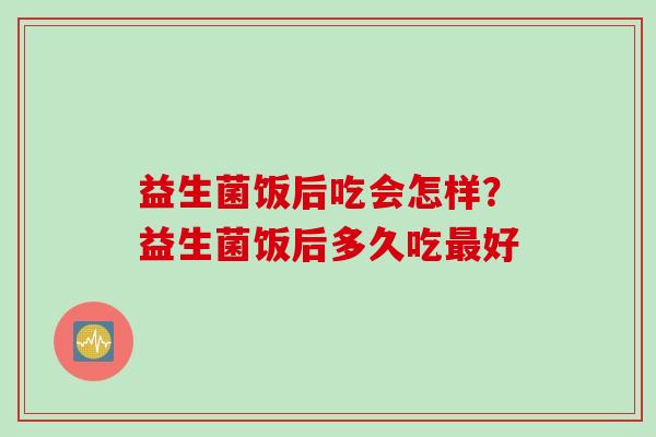 益生菌饭后吃会怎样？益生菌饭后多久吃好