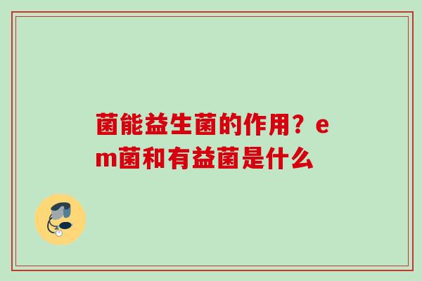 菌能益生菌的作用？em菌和有益菌是什么