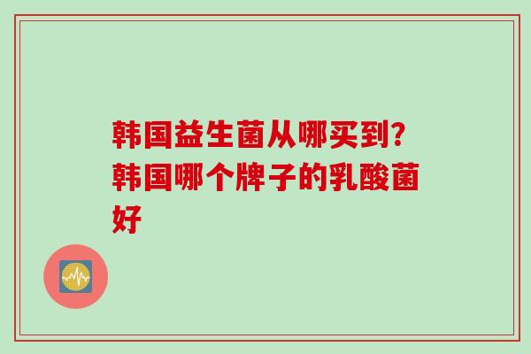 韩国益生菌从哪买到？韩国哪个牌子的乳酸菌好