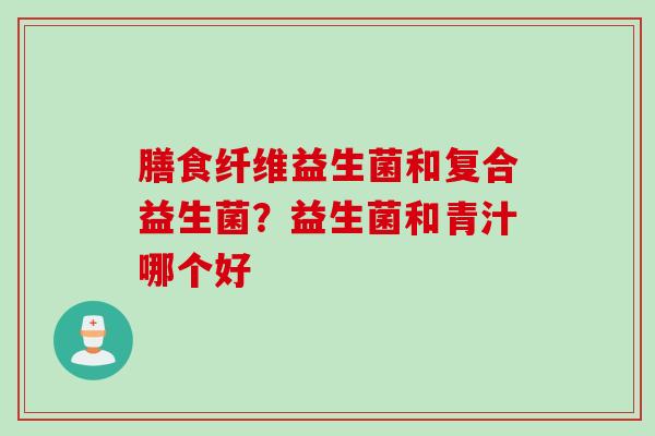 膳食纤维益生菌和复合益生菌？益生菌和青汁哪个好