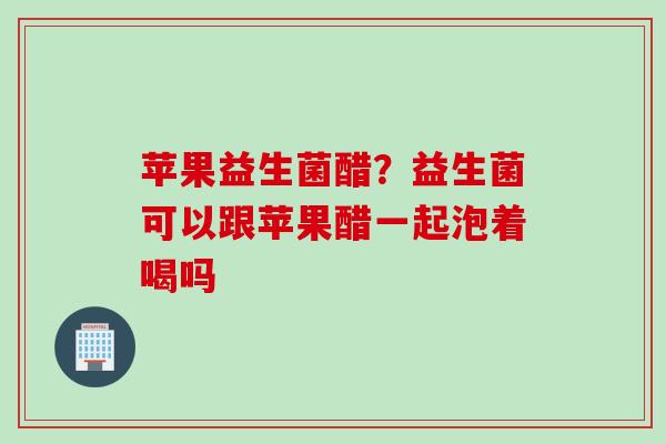 苹果益生菌醋？益生菌可以跟苹果醋一起泡着喝吗