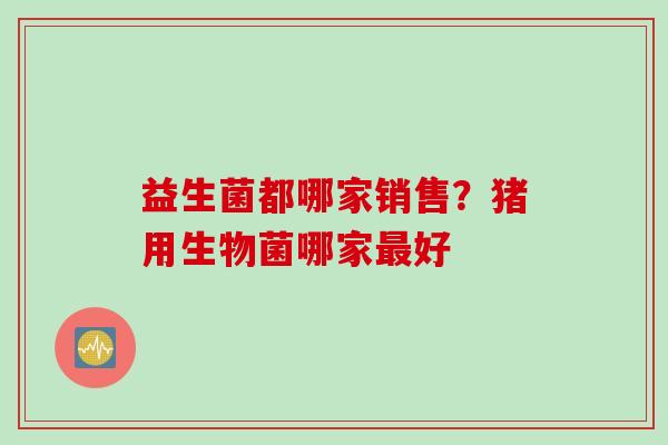 益生菌都哪家销售？猪用生物菌哪家好