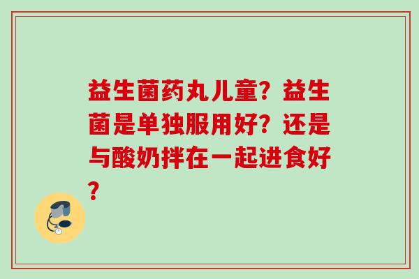 益生菌药丸儿童?益生菌是单独服用好?还是与酸奶拌在一起进食好? 益生菌药丸儿童?益生菌是单独服用好?还是与酸奶拌在一起进食好?