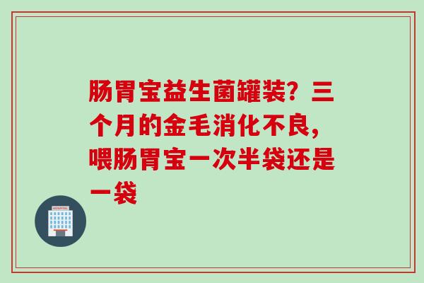 肠胃宝益生菌罐装？三个月的金毛,喂肠胃宝一次半袋还是一袋