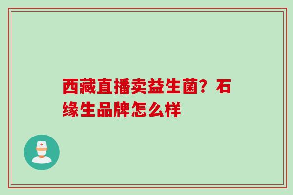 西藏直播卖益生菌?石缘生品牌怎么样 西藏直播卖益生菌?石缘生品牌怎么样