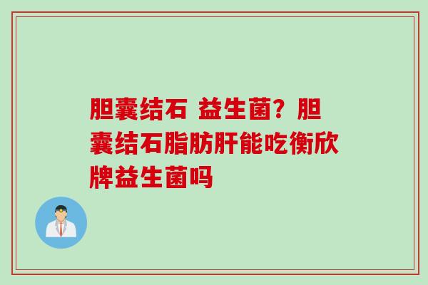 胆囊结石 益生菌?胆囊结石脂肪能吃衡欣牌益生菌吗 胆囊结石 益生菌?胆囊结石脂肪能吃衡欣牌益生菌吗