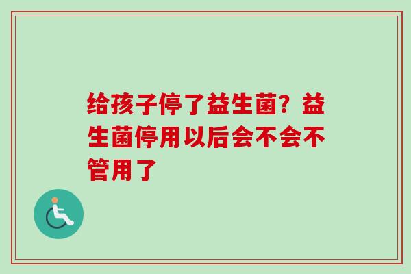 给孩子停了益生菌?益生菌停用以后会不会不管用了 给孩子停了益生菌?益生菌停用以后会不会不管用了