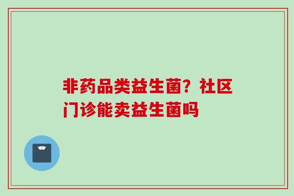 非药品类益生菌?社区门诊能卖益生菌吗 非药品类益生菌?社区门诊能卖益生菌吗