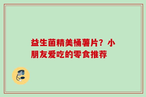 益生菌精美桶薯片？小朋友爱吃的零食推荐