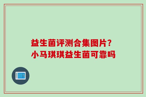 益生菌评测合集图片?小马琪琪益生菌可靠吗 益生菌评测合集图片?小马琪琪益生菌可靠吗