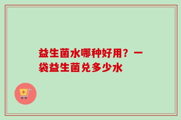 益生菌水哪种好用?一袋益生菌兑多少水 益生菌水哪种好用?一袋益生菌兑多少水