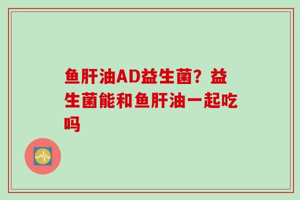 鱼油AD益生菌?益生菌能和鱼油一起吃吗 鱼油AD益生菌?益生菌能和鱼油一起吃吗