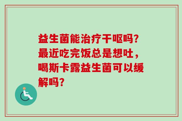 益生菌能干呕吗?近吃完饭总是想吐,喝斯卡露益生菌可以缓解吗? 益生菌能干呕吗?近吃完饭总是想吐,喝斯卡露益生菌可以缓解吗?
