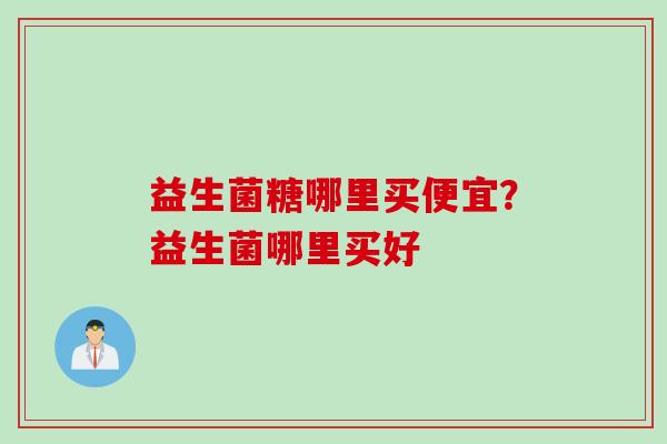 益生菌糖哪里买便宜?益生菌哪里买好 益生菌糖哪里买便宜?益生菌哪里买好