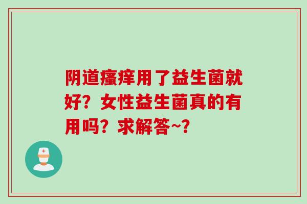 用了益生菌就好?女性益生菌真的有用吗?求解答~? 用了益生菌就好?女性益生菌真的有用吗?求解答~?