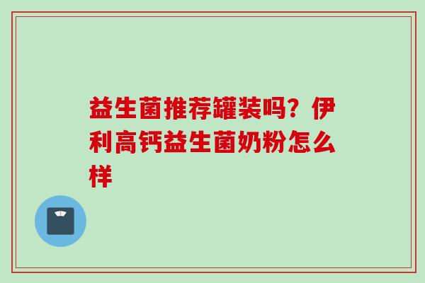 益生菌推荐罐装吗?伊利高钙益生菌奶粉怎么样 益生菌推荐罐装吗?伊利高钙益生菌奶粉怎么样