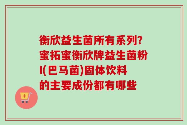衡欣益生菌所有系列?蜜拓蜜衡欣牌益生菌粉I(巴马菌)固体饮料的主要成份都有哪些 衡欣益生菌所有系列?蜜拓蜜衡欣牌益生菌粉I(巴马菌)固体饮料的主要成份都有哪些