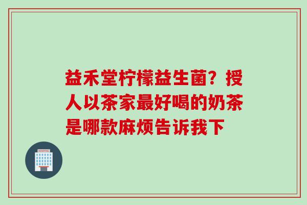 益禾堂柠檬益生菌？授人以茶家好喝的奶茶是哪款麻烦告诉我下