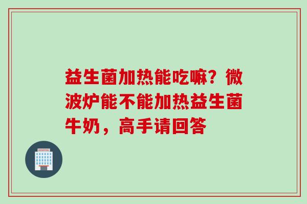 益生菌加热能吃嘛？微波炉能不能加热益生菌牛奶，高手请回答