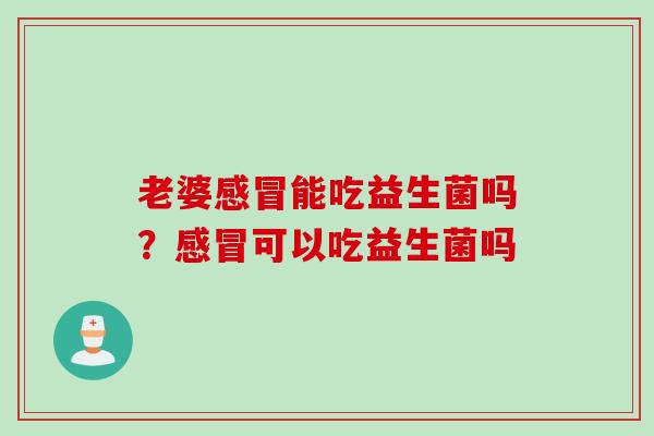 老婆能吃益生菌吗?可以吃益生菌吗 老婆能吃益生菌吗?可以吃益生菌吗