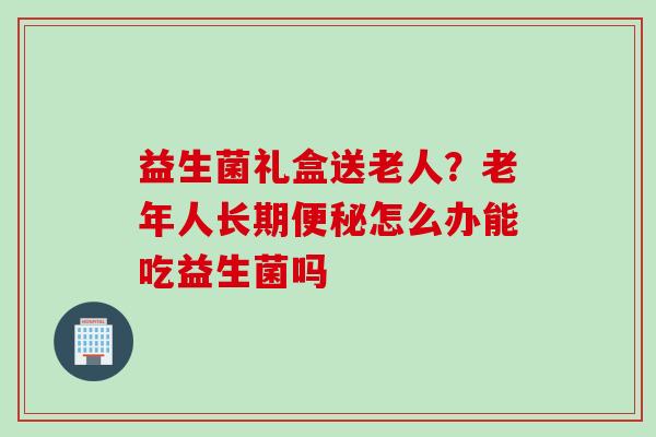 益生菌礼盒送老人?老年人长期怎么办能吃益生菌吗 益生菌礼盒送老人?老年人长期怎么办能吃益生菌吗