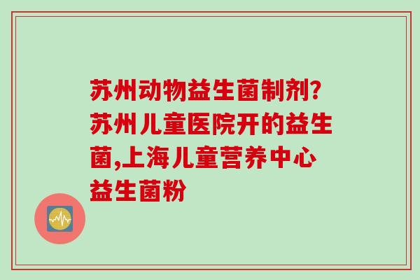 苏州动物益生菌制剂？苏州儿童医院开的益生菌,上海儿童营养中心益生菌粉