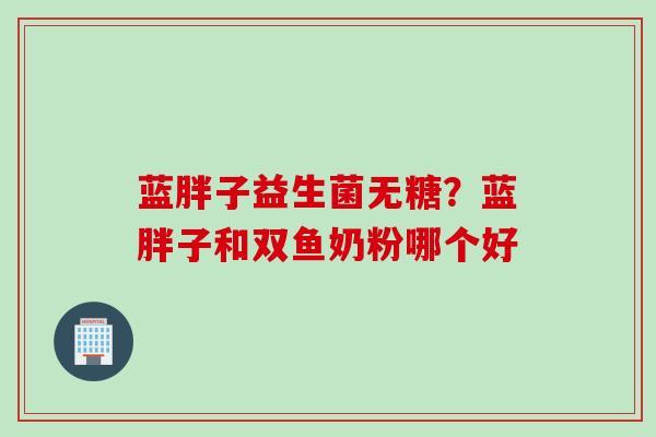 蓝胖子益生菌无糖？蓝胖子和双鱼奶粉哪个好