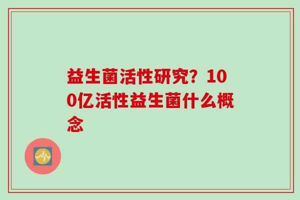 益生菌活性研究?100亿活性益生菌什么概念 益生菌活性研究?100亿活性益生菌什么概念
