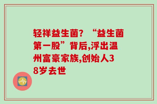 轻祥益生菌?“益生菌第一股”背后,浮出温州富豪家族,创始人38岁去世 轻祥益生菌?“益生菌第一股”背后,浮出温州富豪家族,创始人38岁去世