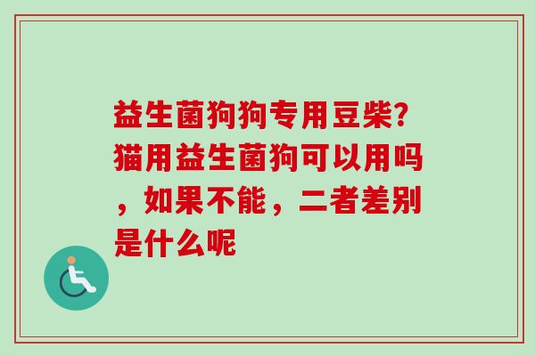 益生菌狗狗专用豆柴?猫用益生菌狗可以用吗,如果不能,二者差别是什么呢 益生菌狗狗专用豆柴?猫用益生菌狗可以用吗,如果不能,二者差别是什么呢