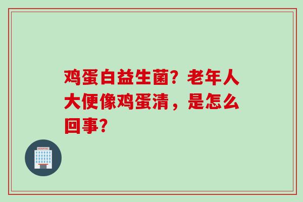 鸡蛋白益生菌?老年人大便像鸡蛋清,是怎么回事? 鸡蛋白益生菌?老年人大便像鸡蛋清,是怎么回事?