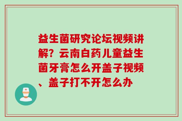益生菌研究论坛视频讲解？云南白药儿童益生菌牙膏怎么开盖子视频、盖子打不开怎么办
