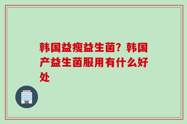 韩国益瘦益生菌?韩国产益生菌服用有什么好处 韩国益瘦益生菌?韩国产益生菌服用有什么好处