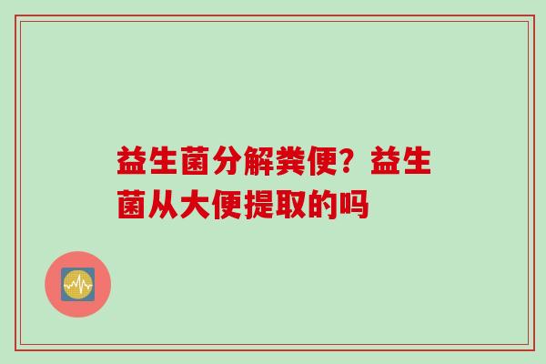 益生菌分解粪便?益生菌从大便提取的吗 益生菌分解粪便?益生菌从大便提取的吗
