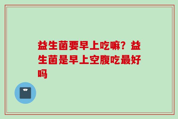益生菌要早上吃嘛?益生菌是早上空腹吃好吗 益生菌要早上吃嘛?益生菌是早上空腹吃好吗