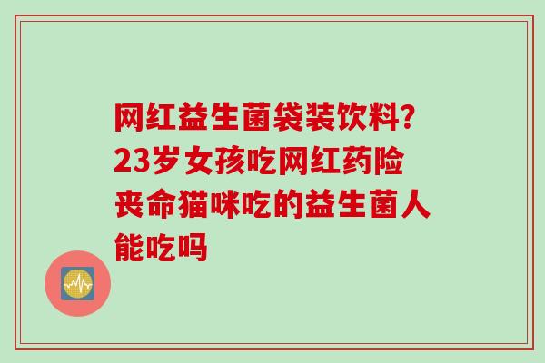 网红益生菌袋装饮料?23岁女孩吃网红药险丧命猫咪吃的益生菌人能吃吗 网红益生菌袋装饮料?23岁女孩吃网红药险丧命猫咪吃的益生菌人能吃吗