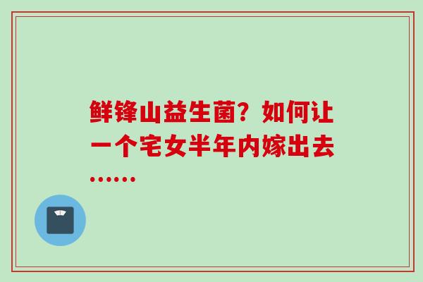 鲜锋山益生菌?如何让一个宅女半年内嫁出去…… 鲜锋山益生菌?如何让一个宅女半年内嫁出去……