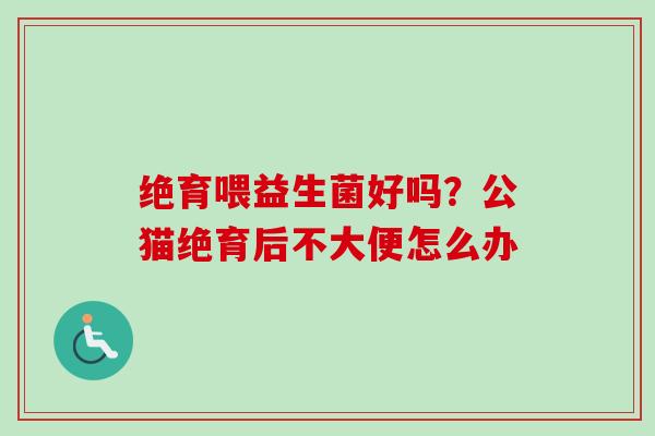 绝育喂益生菌好吗?公猫绝育后不大便怎么办 绝育喂益生菌好吗?公猫绝育后不大便怎么办