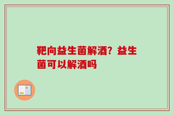 靶向益生菌解酒？益生菌可以解酒吗